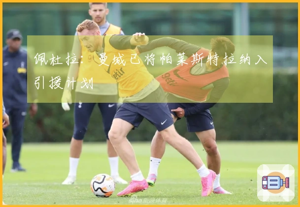 佩杜拉：曼城已将帕莱斯特拉纳入引援计划