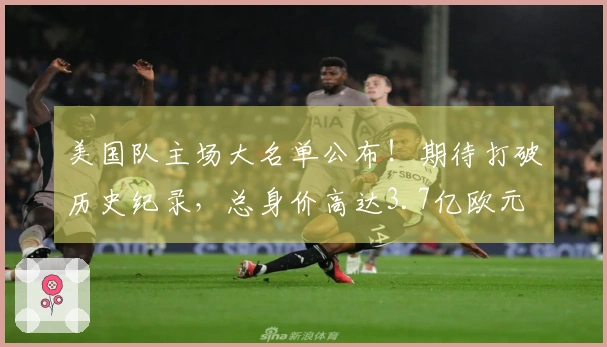 美国队主场大名单公布！期待打破历史纪录，总身价高达3.7亿欧元